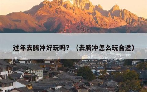 过年去腾冲好玩吗？（去腾冲怎么玩合适）