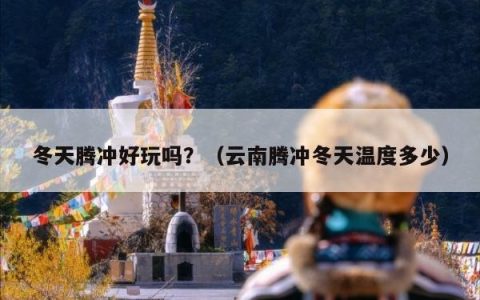 冬天腾冲好玩吗？（云南腾冲冬天温度多少）