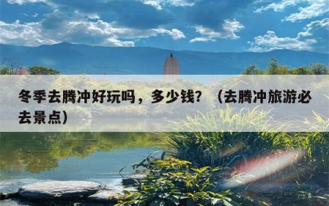 冬季去腾冲好玩吗，多少钱？（去腾冲旅游必去景点）