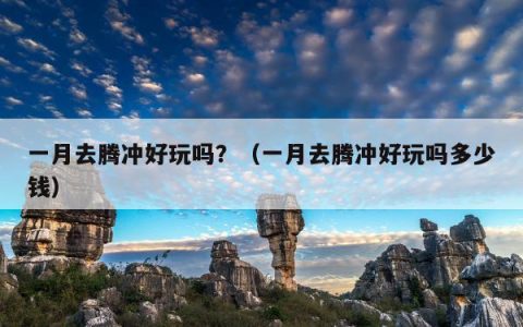 一月去腾冲好玩吗？（一月去腾冲好玩吗多少钱）