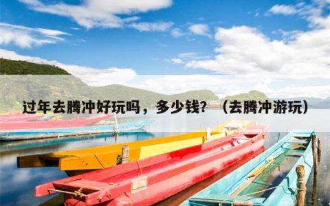 过年去腾冲好玩吗，多少钱？（去腾冲游玩）