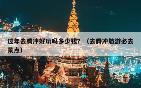 过年去腾冲好玩吗多少钱？（去腾冲旅游必去景点）