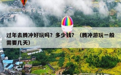 过年去腾冲好玩吗？多少钱？（腾冲游玩一般需要几天）