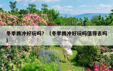 冬季腾冲好玩吗？（冬季腾冲好玩吗值得去吗）