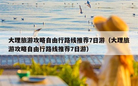 大理旅游攻略自由行路线推荐7日游（大理旅游攻略自由行路线推荐7日游）