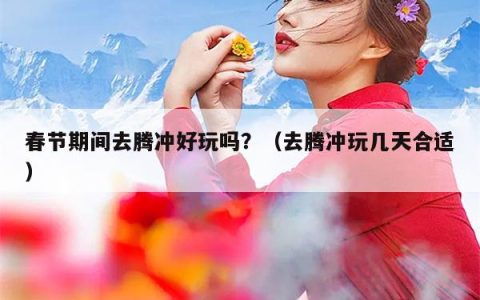 春节期间去腾冲好玩吗？（去腾冲玩几天合适）