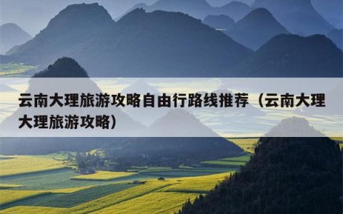 云南大理旅游攻略自由行路线推荐（云南大理大理旅游攻略）