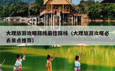 大理旅游攻略路线最佳路线（大理旅游攻略必去景点推荐）