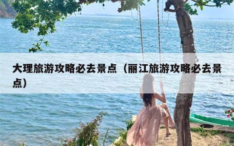 大理旅游攻略必去景点（丽江旅游攻略必去景点）