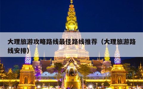 大理旅游攻略路线最佳路线推荐（大理旅游路线安排）