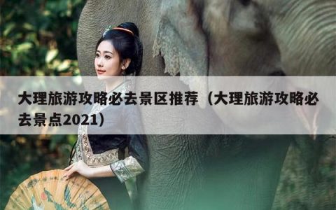 大理旅游攻略必去景区推荐（大理旅游攻略必去景点2021）