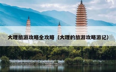 大理旅游攻略全攻略（大理的旅游攻略游记）