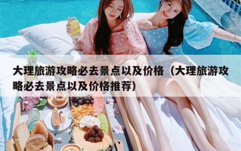 大理旅游攻略必去景点以及价格（大理旅游攻略必去景点以及价格推荐）