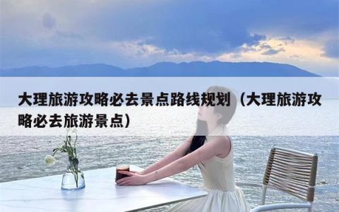 大理旅游攻略必去景点路线规划（大理旅游攻略必去旅游景点）