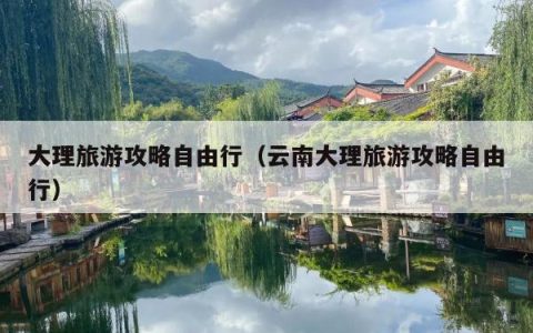 大理旅游攻略自由行（云南大理旅游攻略自由行）