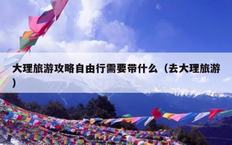 大理旅游攻略自由行需要带什么（去大理旅游）