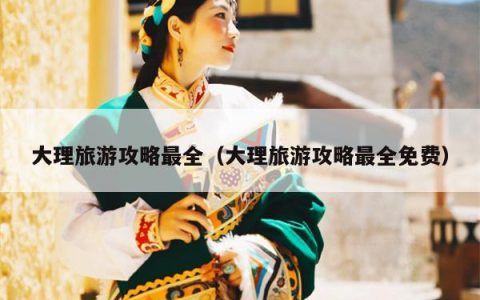 大理旅游攻略最全（大理旅游攻略最全免费）