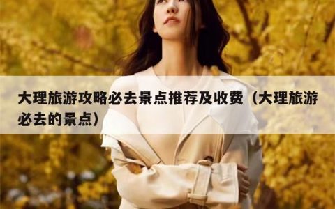 大理旅游攻略必去景点推荐及收费（大理旅游必去的景点）