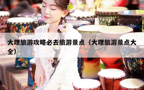 大理旅游攻略必去旅游景点（大理旅游景点大全）