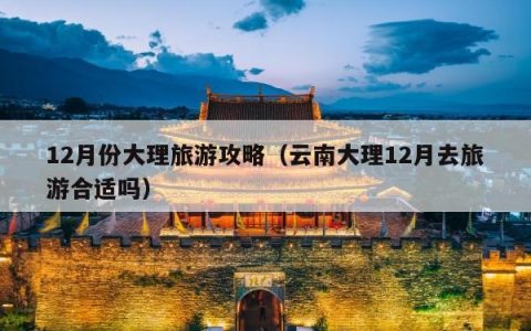12月份大理旅游攻略（云南大理12月去旅游合适吗）