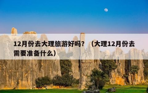 12月份去大理旅游好吗？（大理12月份去需要准备什么）